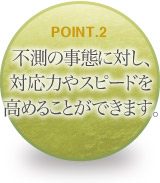 不測の事態に対し、対応力やスピードを高めることができます。
