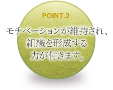 モチベーションが維持され、組織を形成する力が付きます。